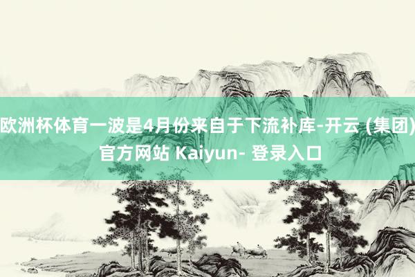 欧洲杯体育一波是4月份来自于下流补库-开云 (集团) 官方网站 Kaiyun- 登录入口