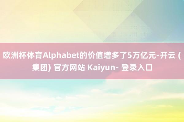 欧洲杯体育Alphabet的价值增多了5万亿元-开云 (集团) 官方网站 Kaiyun- 登录入口