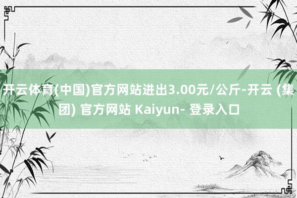 开云体育(中国)官方网站进出3.00元/公斤-开云 (集团) 官方网站 Kaiyun- 登录入口
