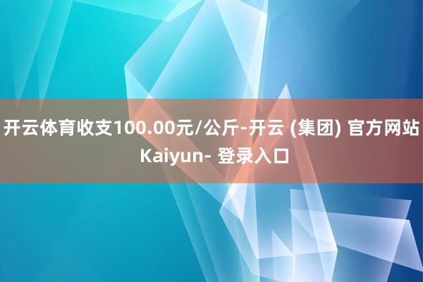 开云体育收支100.00元/公斤-开云 (集团) 官方网站 Kaiyun- 登录入口