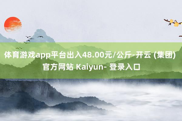 体育游戏app平台出入48.00元/公斤-开云 (集团) 官方网站 Kaiyun- 登录入口