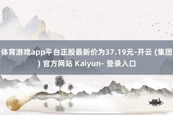 体育游戏app平台正股最新价为37.19元-开云 (集团) 官方网站 Kaiyun- 登录入口