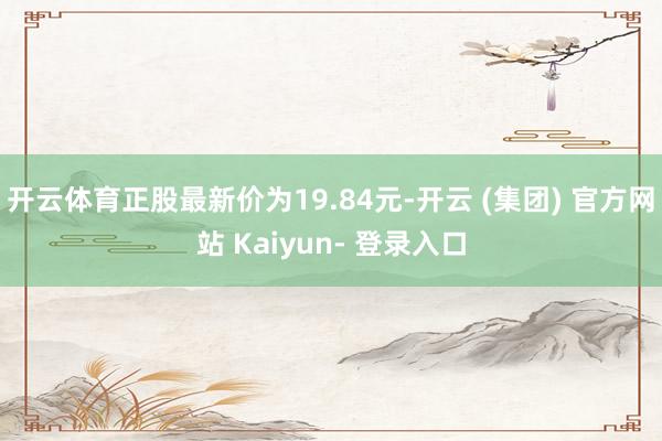 开云体育正股最新价为19.84元-开云 (集团) 官方网站 Kaiyun- 登录入口