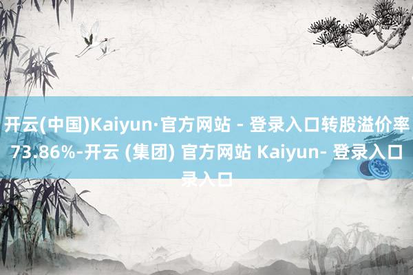 开云(中国)Kaiyun·官方网站 - 登录入口转股溢价率73.86%-开云 (集团) 官方网站 Kaiyun- 登录入口